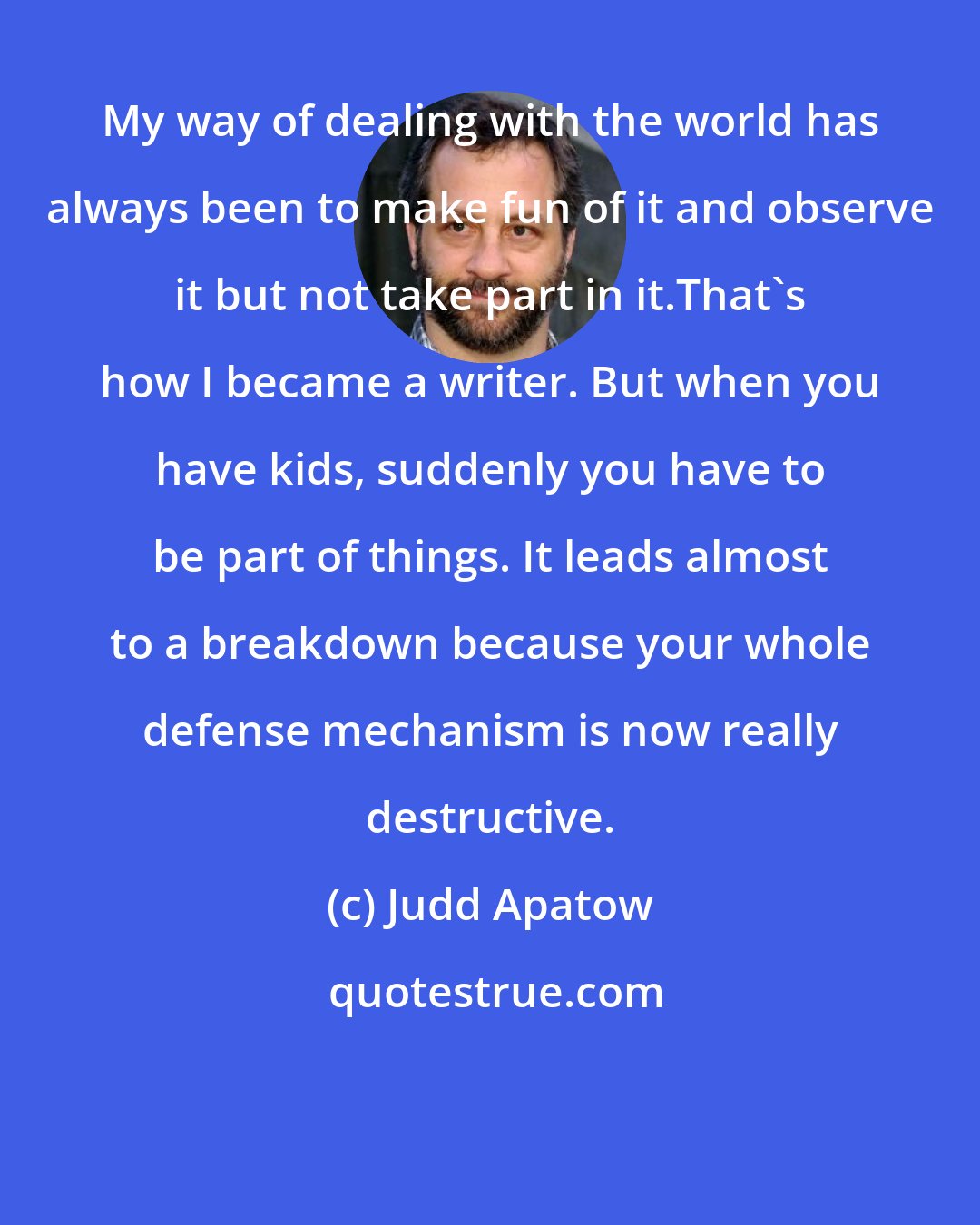 Judd Apatow: My way of dealing with the world has always been to make fun of it and observe it but not take part in it.That's how I became a writer. But when you have kids, suddenly you have to be part of things. It leads almost to a breakdown because your whole defense mechanism is now really destructive.