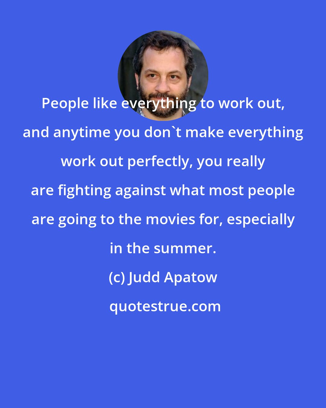 Judd Apatow: People like everything to work out, and anytime you don't make everything work out perfectly, you really are fighting against what most people are going to the movies for, especially in the summer.