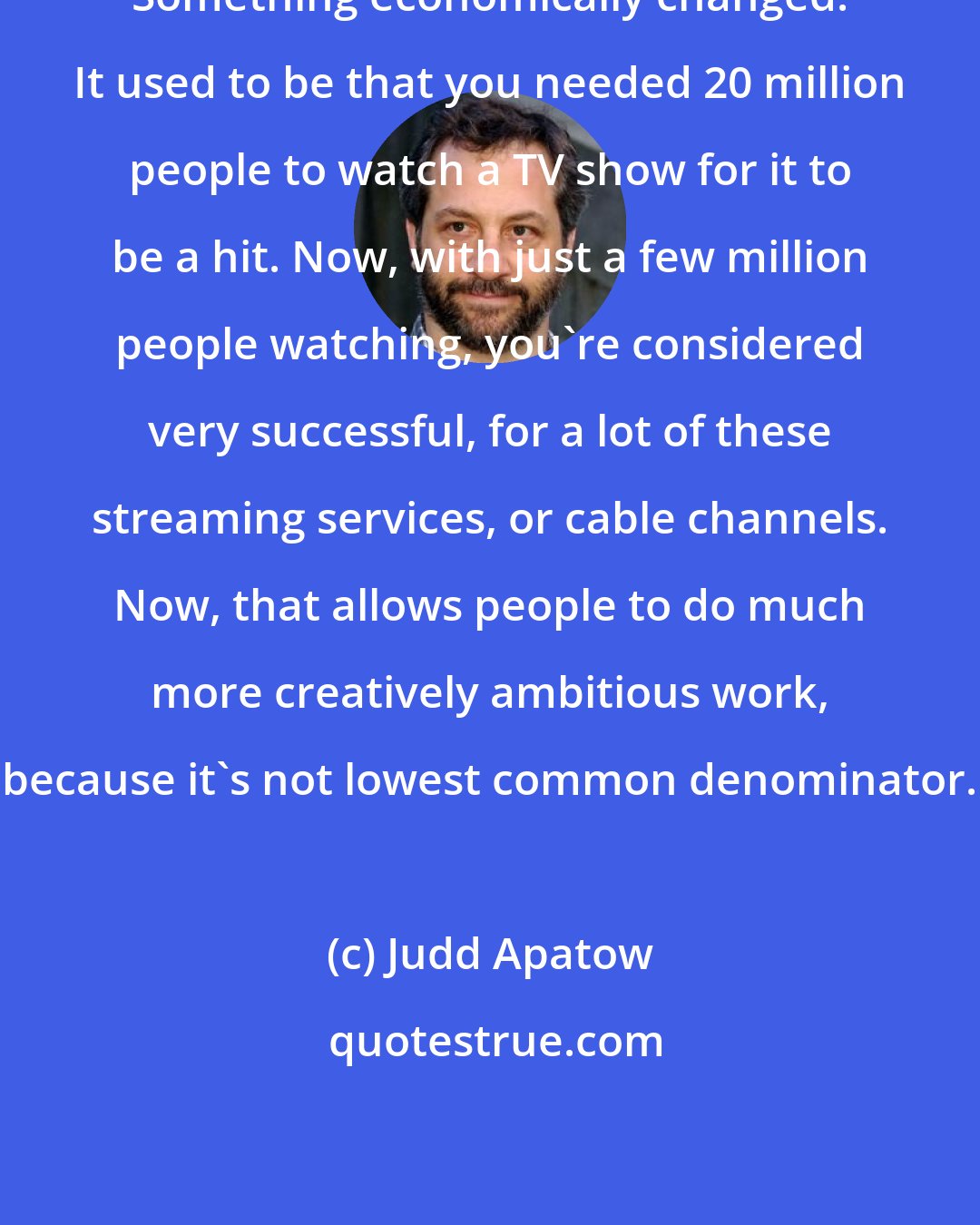 Judd Apatow: Something economically changed. It used to be that you needed 20 million people to watch a TV show for it to be a hit. Now, with just a few million people watching, you're considered very successful, for a lot of these streaming services, or cable channels. Now, that allows people to do much more creatively ambitious work, because it's not lowest common denominator.