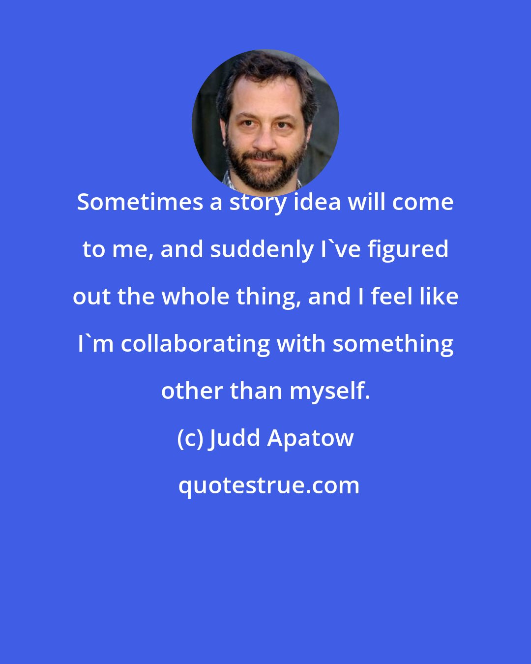 Judd Apatow: Sometimes a story idea will come to me, and suddenly I've figured out the whole thing, and I feel like I'm collaborating with something other than myself.