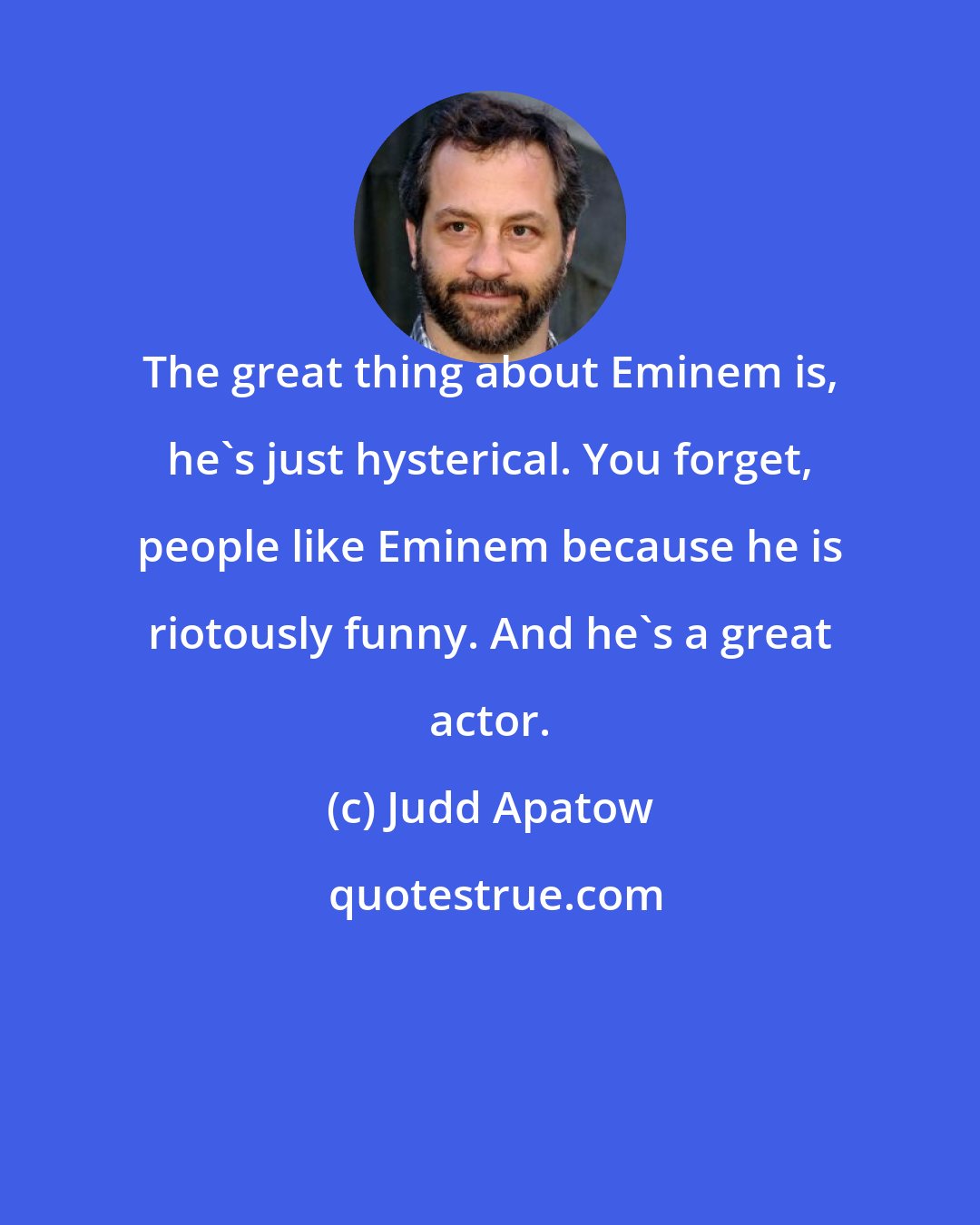 Judd Apatow: The great thing about Eminem is, he's just hysterical. You forget, people like Eminem because he is riotously funny. And he's a great actor.
