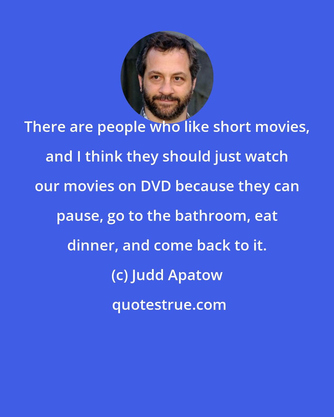 Judd Apatow: There are people who like short movies, and I think they should just watch our movies on DVD because they can pause, go to the bathroom, eat dinner, and come back to it.