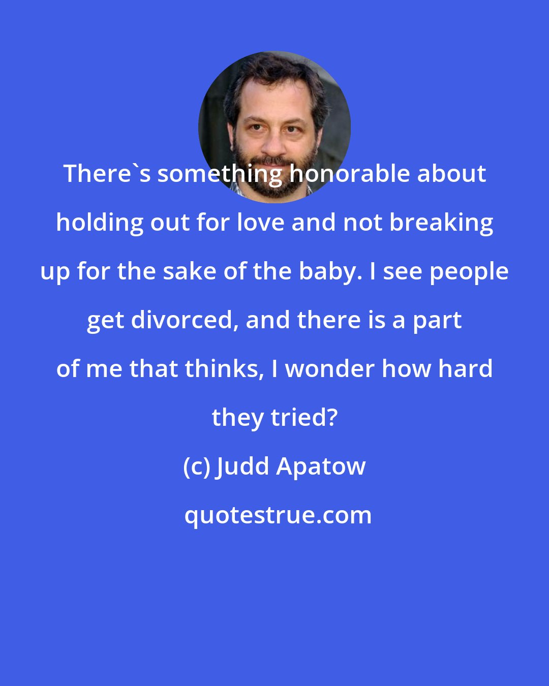 Judd Apatow: There's something honorable about holding out for love and not breaking up for the sake of the baby. I see people get divorced, and there is a part of me that thinks, I wonder how hard they tried?