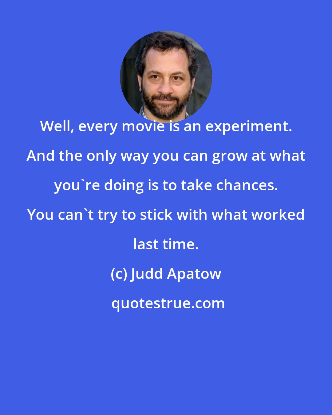 Judd Apatow: Well, every movie is an experiment. And the only way you can grow at what you're doing is to take chances. You can't try to stick with what worked last time.