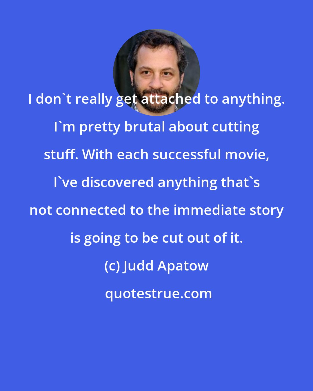 Judd Apatow: I don't really get attached to anything. I'm pretty brutal about cutting stuff. With each successful movie, I've discovered anything that's not connected to the immediate story is going to be cut out of it.