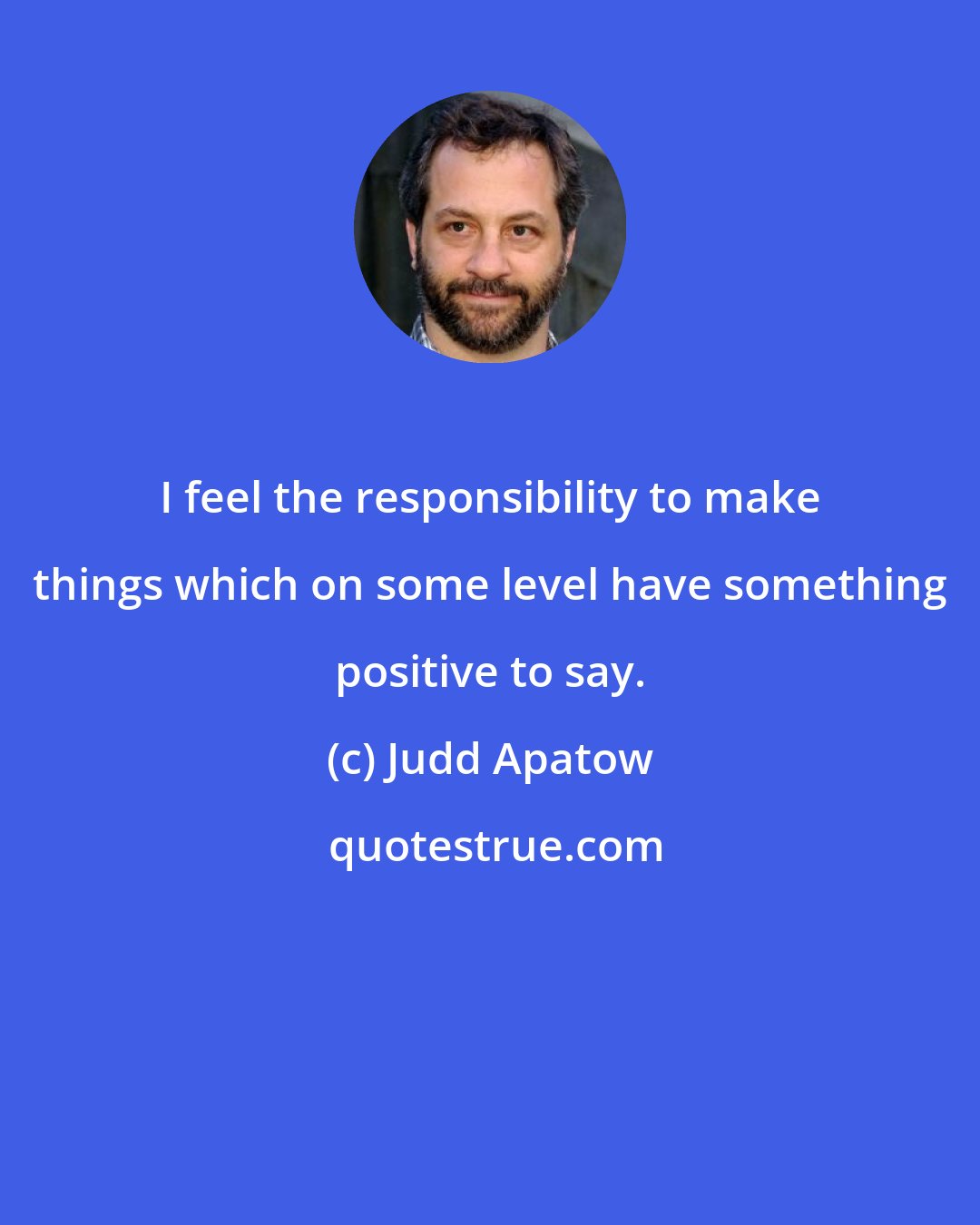 Judd Apatow: I feel the responsibility to make things which on some level have something positive to say.