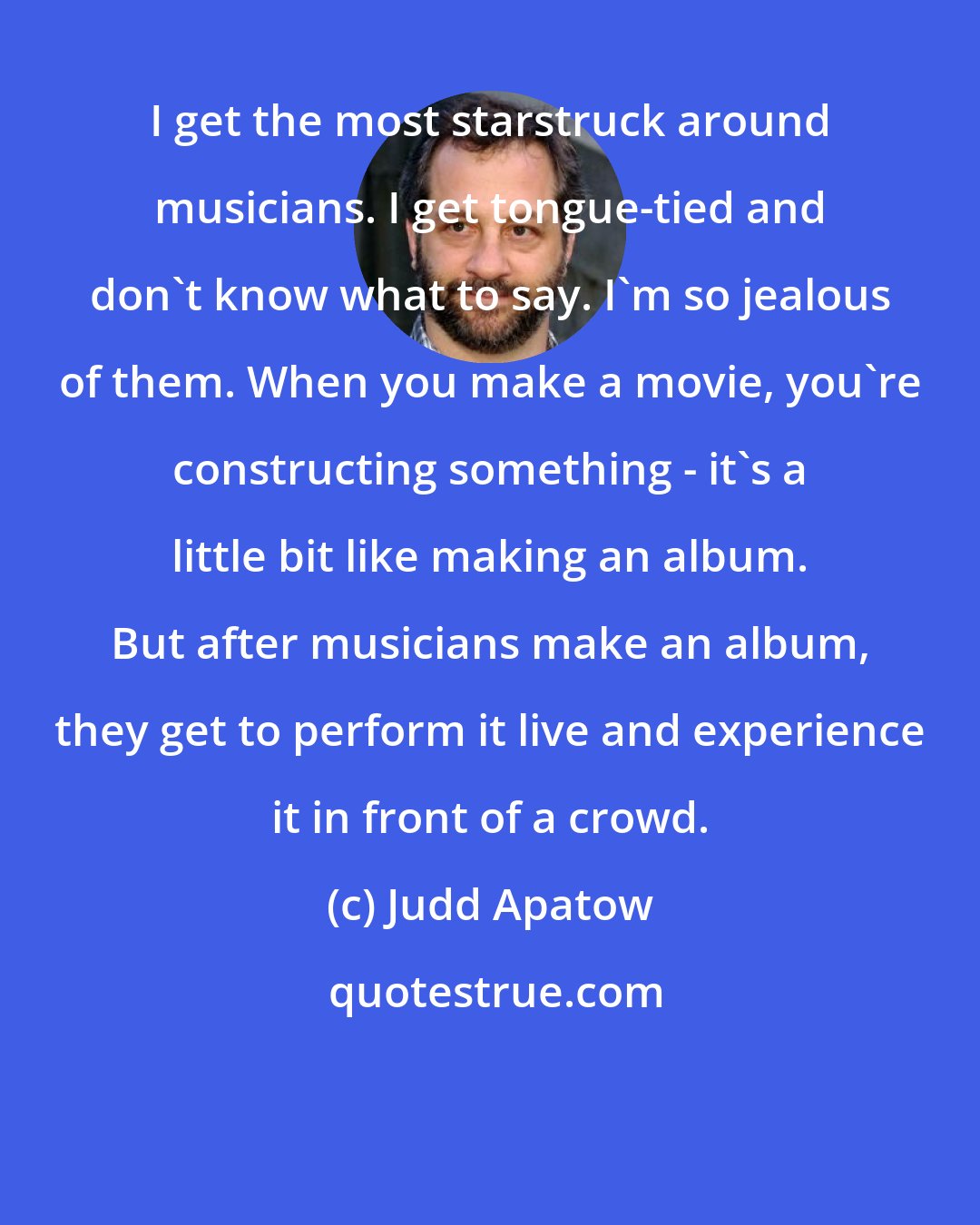 Judd Apatow: I get the most starstruck around musicians. I get tongue-tied and don't know what to say. I'm so jealous of them. When you make a movie, you're constructing something - it's a little bit like making an album. But after musicians make an album, they get to perform it live and experience it in front of a crowd.