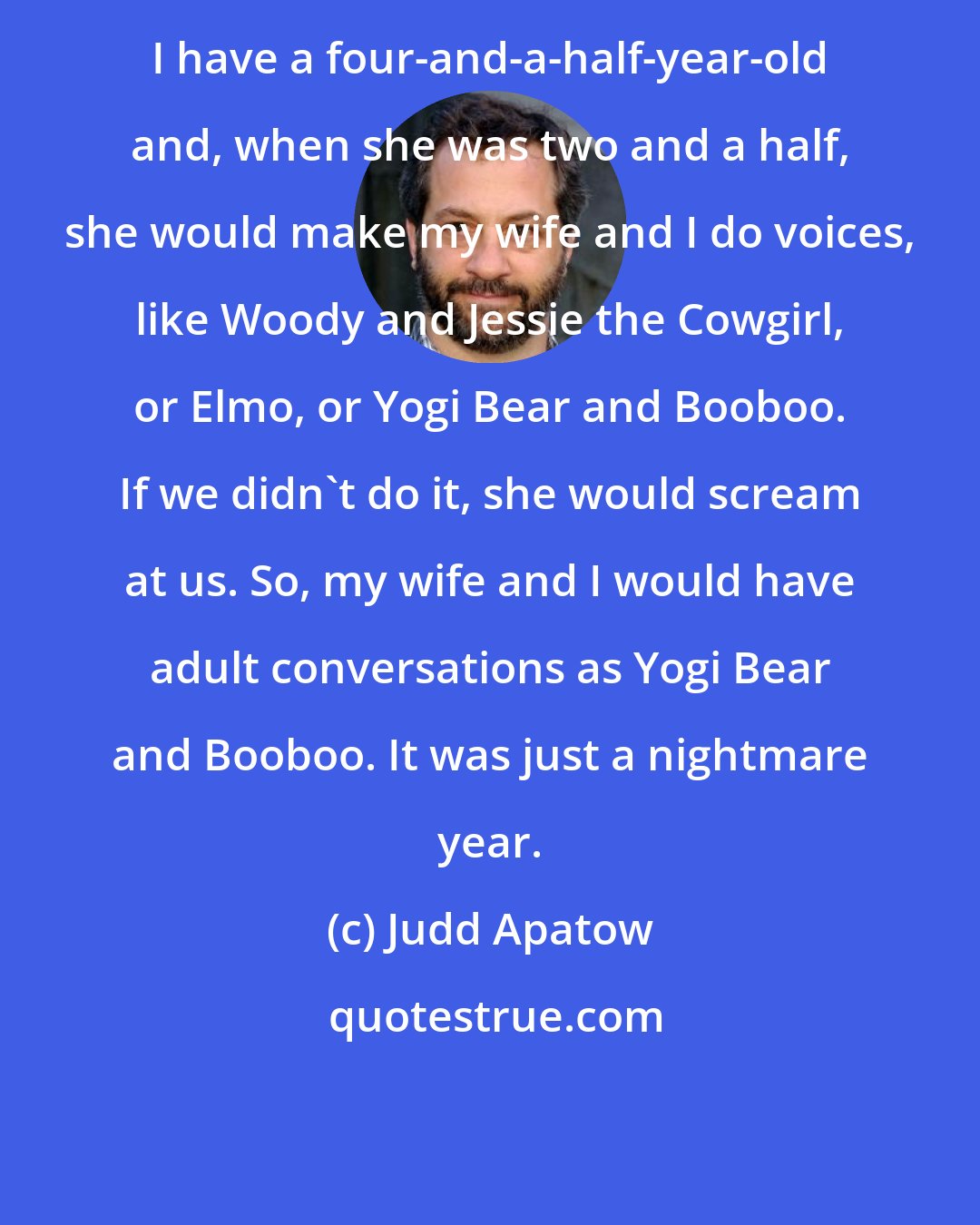 Judd Apatow: I have a four-and-a-half-year-old and, when she was two and a half, she would make my wife and I do voices, like Woody and Jessie the Cowgirl, or Elmo, or Yogi Bear and Booboo. If we didn't do it, she would scream at us. So, my wife and I would have adult conversations as Yogi Bear and Booboo. It was just a nightmare year.