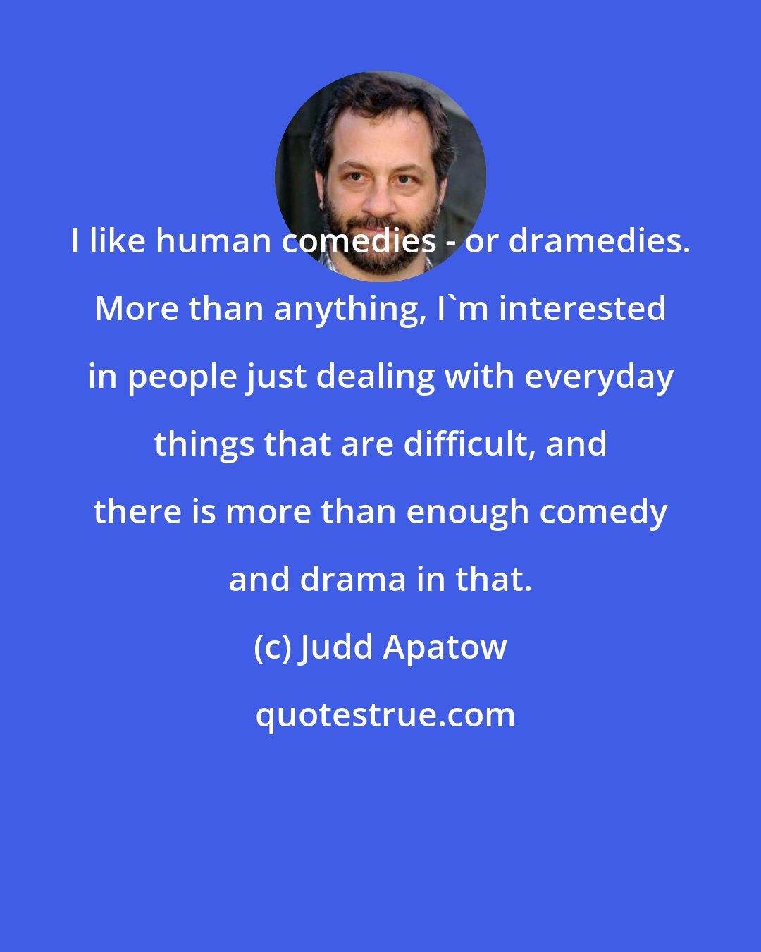 Judd Apatow: I like human comedies - or dramedies. More than anything, I'm interested in people just dealing with everyday things that are difficult, and there is more than enough comedy and drama in that.