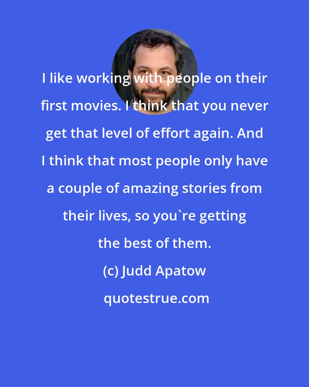 Judd Apatow: I like working with people on their first movies. I think that you never get that level of effort again. And I think that most people only have a couple of amazing stories from their lives, so you're getting the best of them.