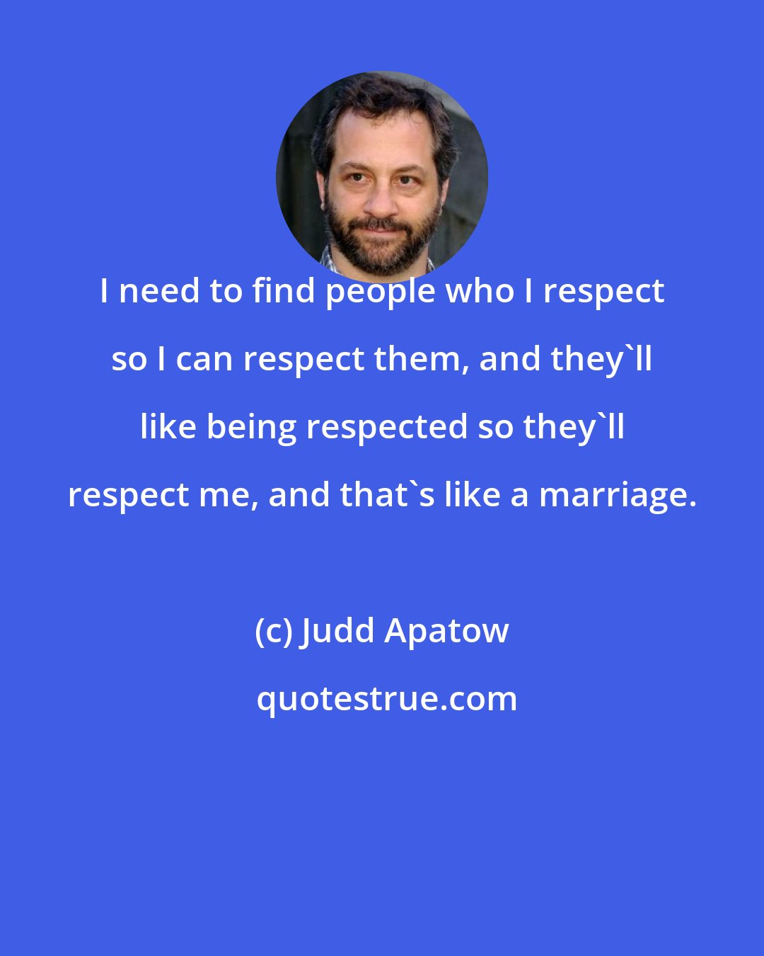 Judd Apatow: I need to find people who I respect so I can respect them, and they'll like being respected so they'll respect me, and that's like a marriage.