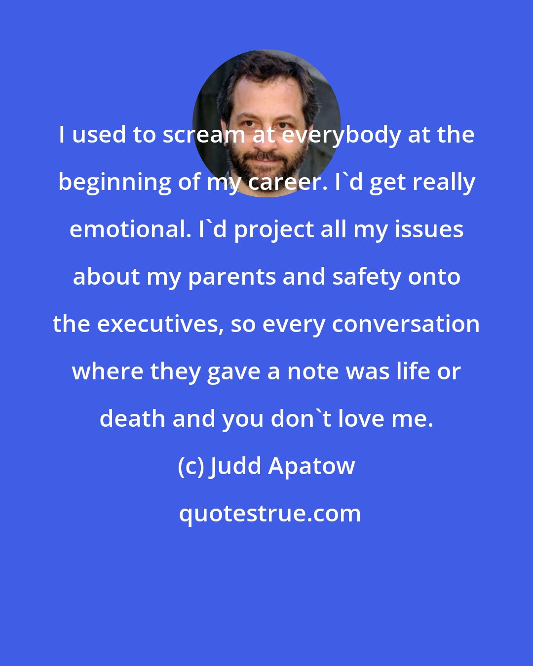 Judd Apatow: I used to scream at everybody at the beginning of my career. I'd get really emotional. I'd project all my issues about my parents and safety onto the executives, so every conversation where they gave a note was life or death and you don't love me.