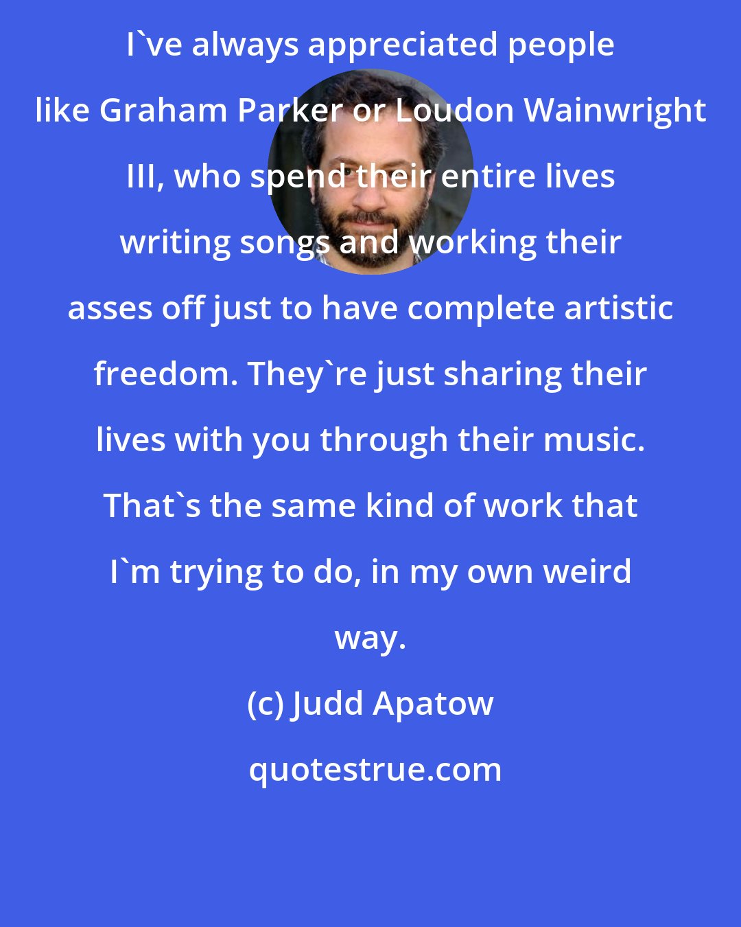 Judd Apatow: I've always appreciated people like Graham Parker or Loudon Wainwright III, who spend their entire lives writing songs and working their asses off just to have complete artistic freedom. They're just sharing their lives with you through their music. That's the same kind of work that I'm trying to do, in my own weird way.