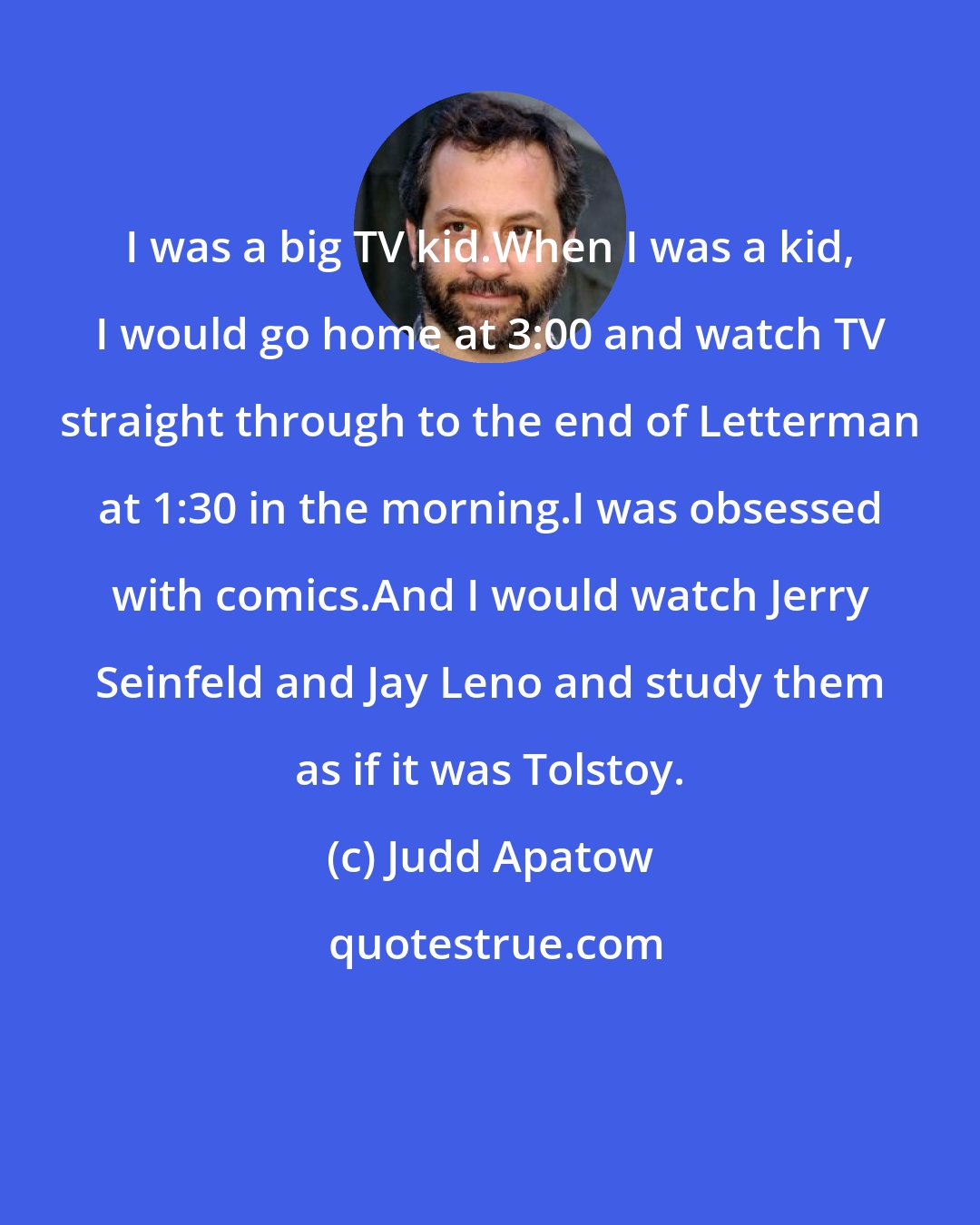 Judd Apatow: I was a big TV kid.When I was a kid, I would go home at 3:00 and watch TV straight through to the end of Letterman at 1:30 in the morning.I was obsessed with comics.And I would watch Jerry Seinfeld and Jay Leno and study them as if it was Tolstoy.