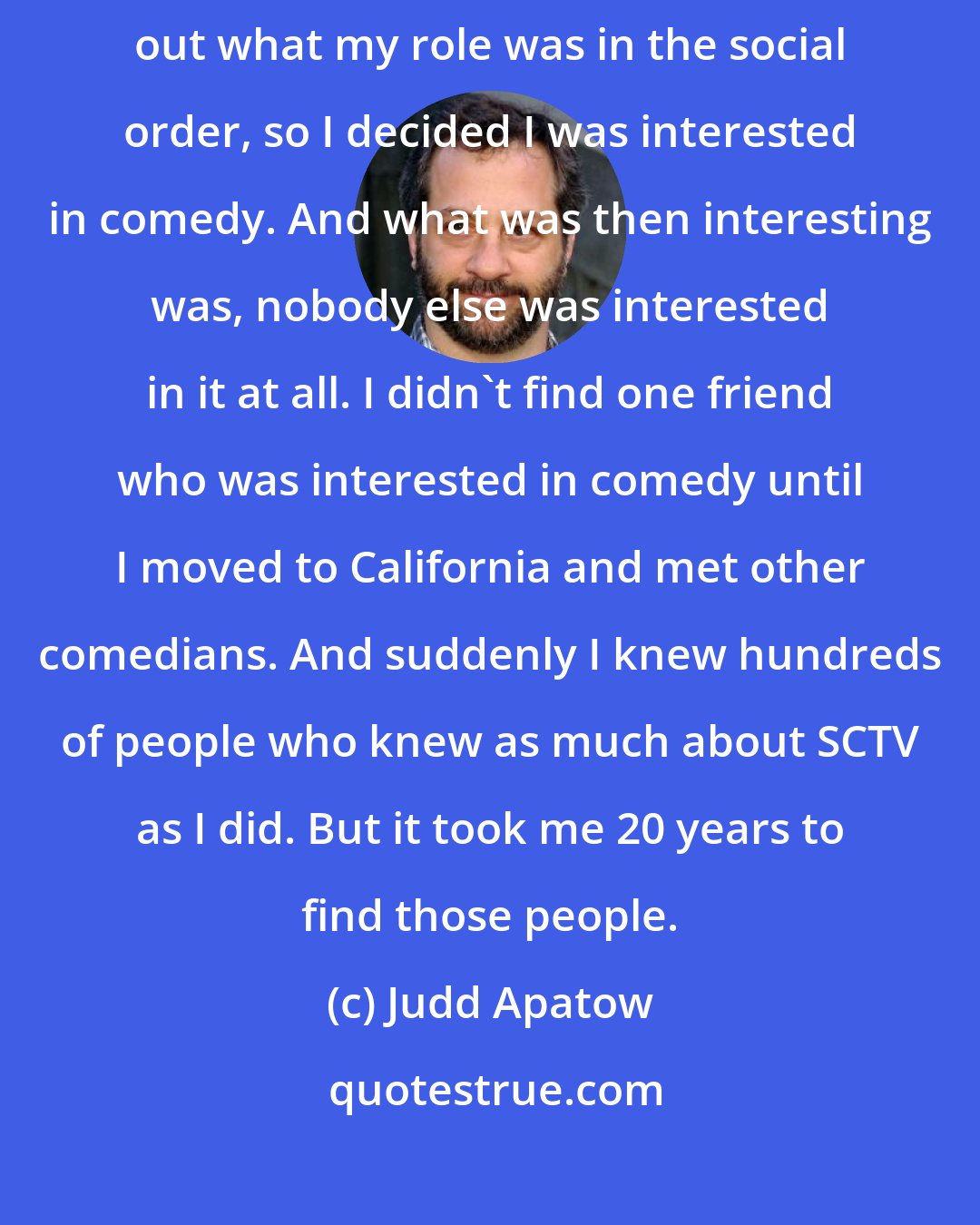Judd Apatow: I was bad at sports and picked last every day. I couldn't quite figure out what my role was in the social order, so I decided I was interested in comedy. And what was then interesting was, nobody else was interested in it at all. I didn't find one friend who was interested in comedy until I moved to California and met other comedians. And suddenly I knew hundreds of people who knew as much about SCTV as I did. But it took me 20 years to find those people.