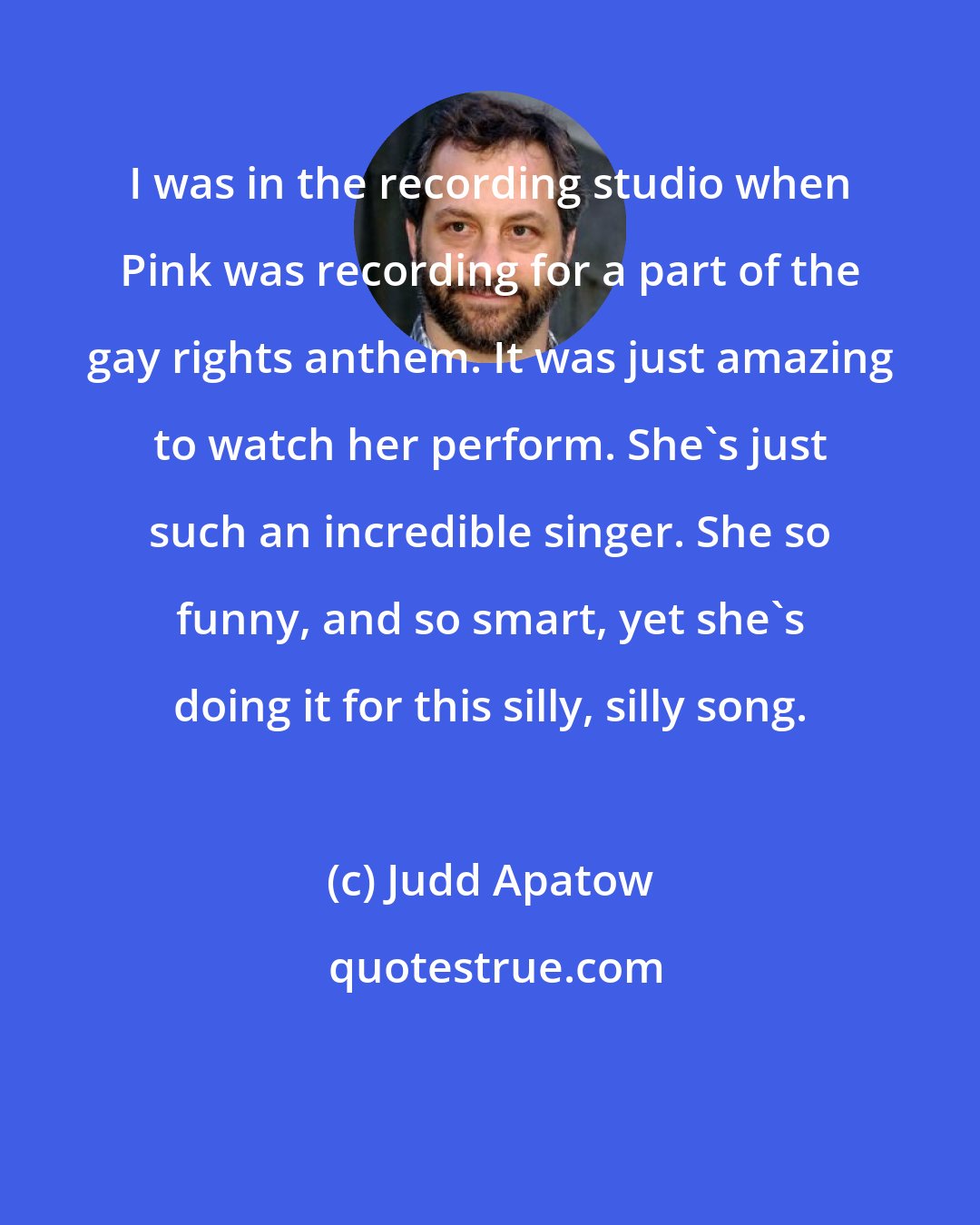 Judd Apatow: I was in the recording studio when Pink was recording for a part of the gay rights anthem. It was just amazing to watch her perform. She's just such an incredible singer. She so funny, and so smart, yet she's doing it for this silly, silly song.