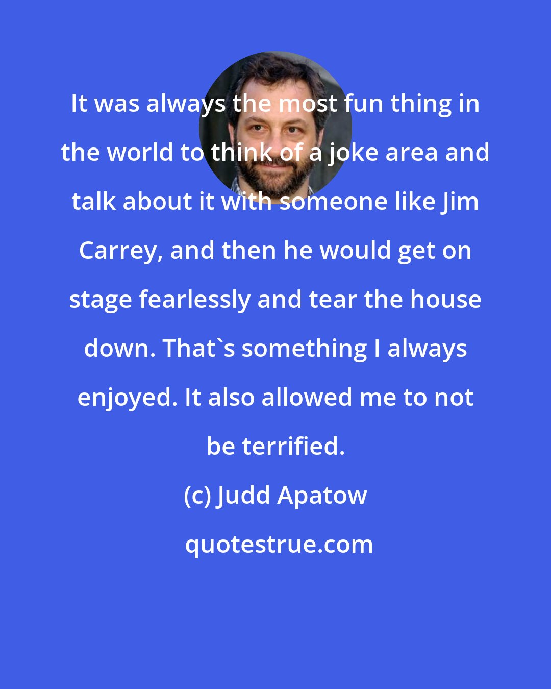 Judd Apatow: It was always the most fun thing in the world to think of a joke area and talk about it with someone like Jim Carrey, and then he would get on stage fearlessly and tear the house down. That's something I always enjoyed. It also allowed me to not be terrified.