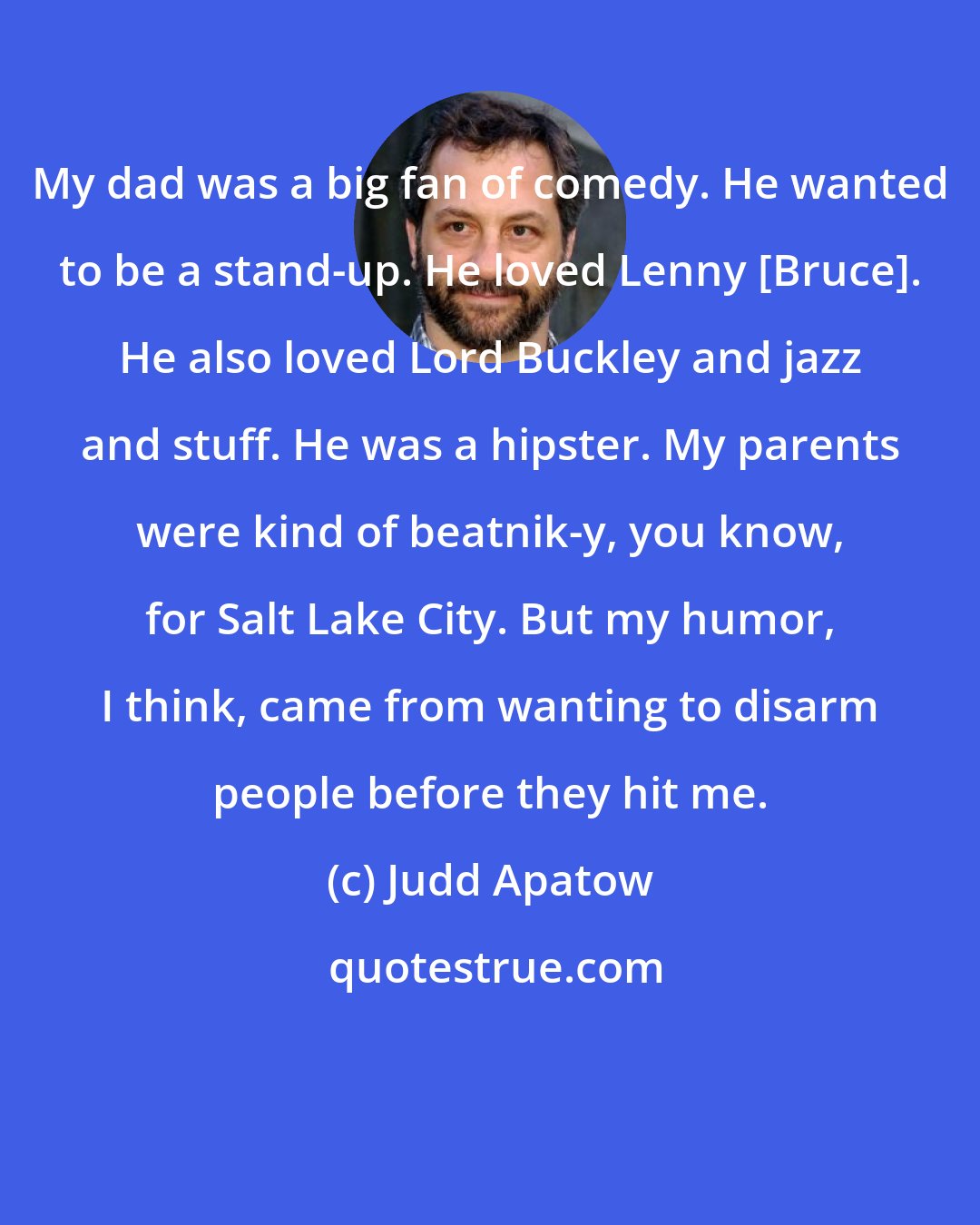Judd Apatow: My dad was a big fan of comedy. He wanted to be a stand-up. He loved Lenny [Bruce]. He also loved Lord Buckley and jazz and stuff. He was a hipster. My parents were kind of beatnik-y, you know, for Salt Lake City. But my humor, I think, came from wanting to disarm people before they hit me.