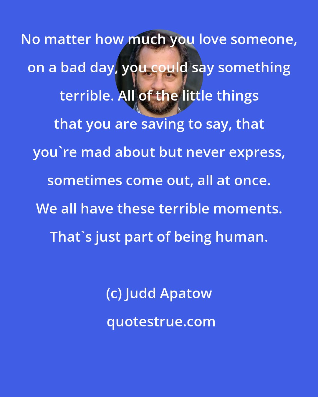 Judd Apatow: No matter how much you love someone, on a bad day, you could say something terrible. All of the little things that you are saving to say, that you're mad about but never express, sometimes come out, all at once. We all have these terrible moments. That's just part of being human.