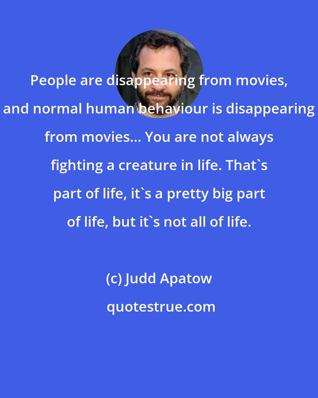 Judd Apatow: People are disappearing from movies, and normal human behaviour is disappearing from movies... You are not always fighting a creature in life. That's part of life, it's a pretty big part of life, but it's not all of life.