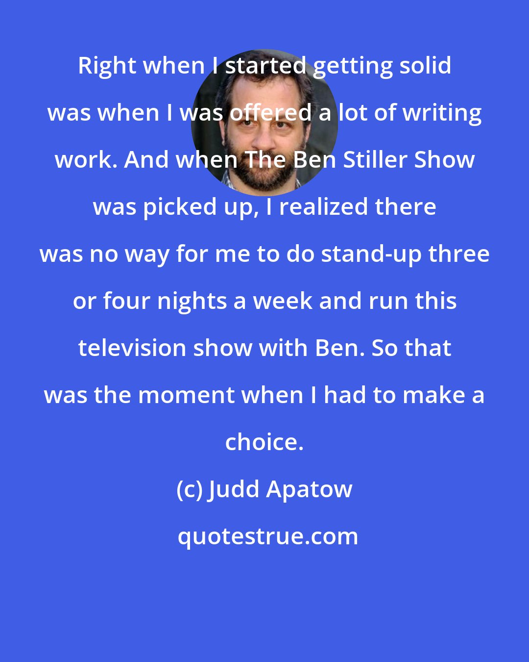 Judd Apatow: Right when I started getting solid was when I was offered a lot of writing work. And when The Ben Stiller Show was picked up, I realized there was no way for me to do stand-up three or four nights a week and run this television show with Ben. So that was the moment when I had to make a choice.