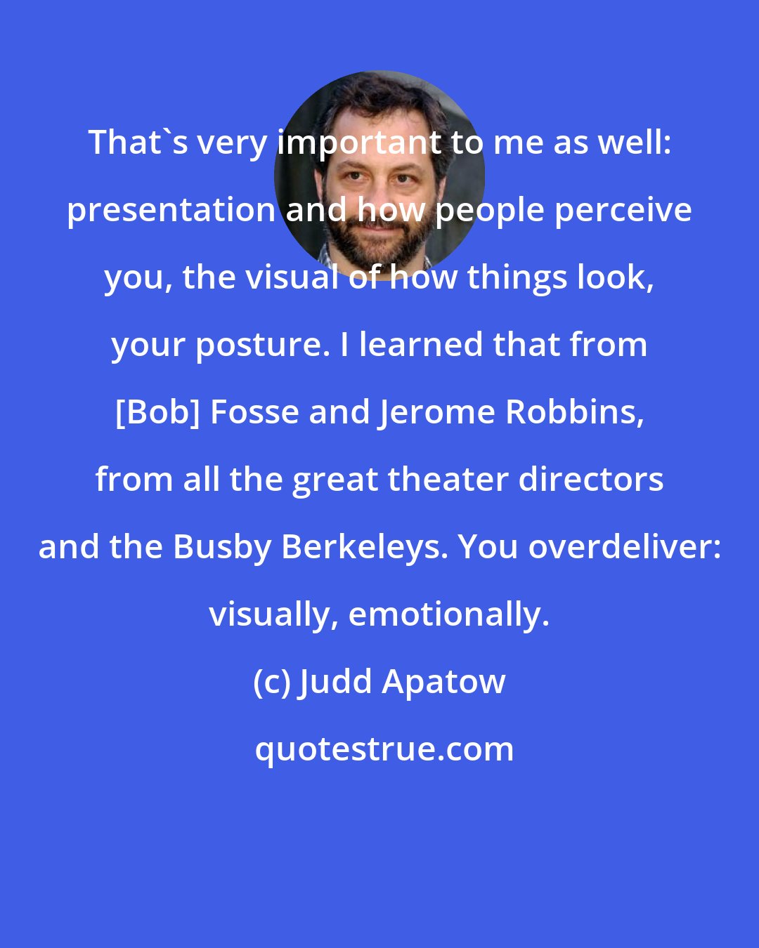 Judd Apatow: That's very important to me as well: presentation and how people perceive you, the visual of how things look, your posture. I learned that from [Bob] Fosse and Jerome Robbins, from all the great theater directors and the Busby Berkeleys. You overdeliver: visually, emotionally.