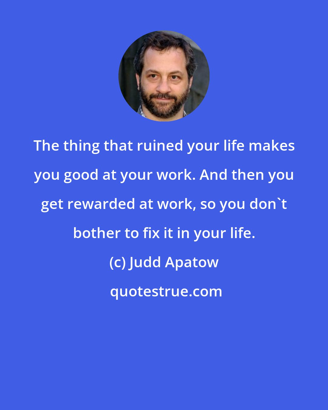 Judd Apatow: The thing that ruined your life makes you good at your work. And then you get rewarded at work, so you don't bother to fix it in your life.
