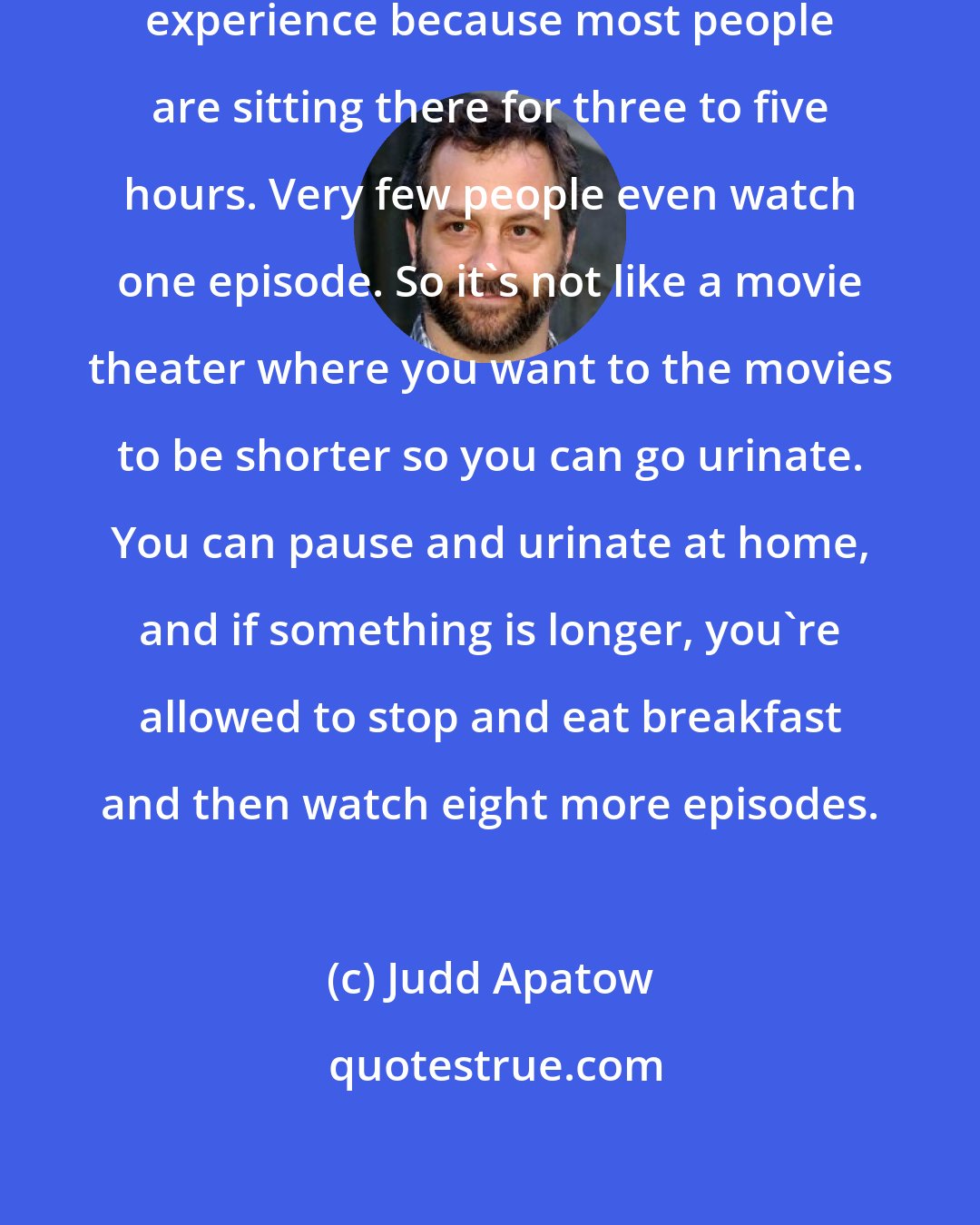 Judd Apatow: Watching shows on Netflix is a different experience because most people are sitting there for three to five hours. Very few people even watch one episode. So it's not like a movie theater where you want to the movies to be shorter so you can go urinate. You can pause and urinate at home, and if something is longer, you're allowed to stop and eat breakfast and then watch eight more episodes.