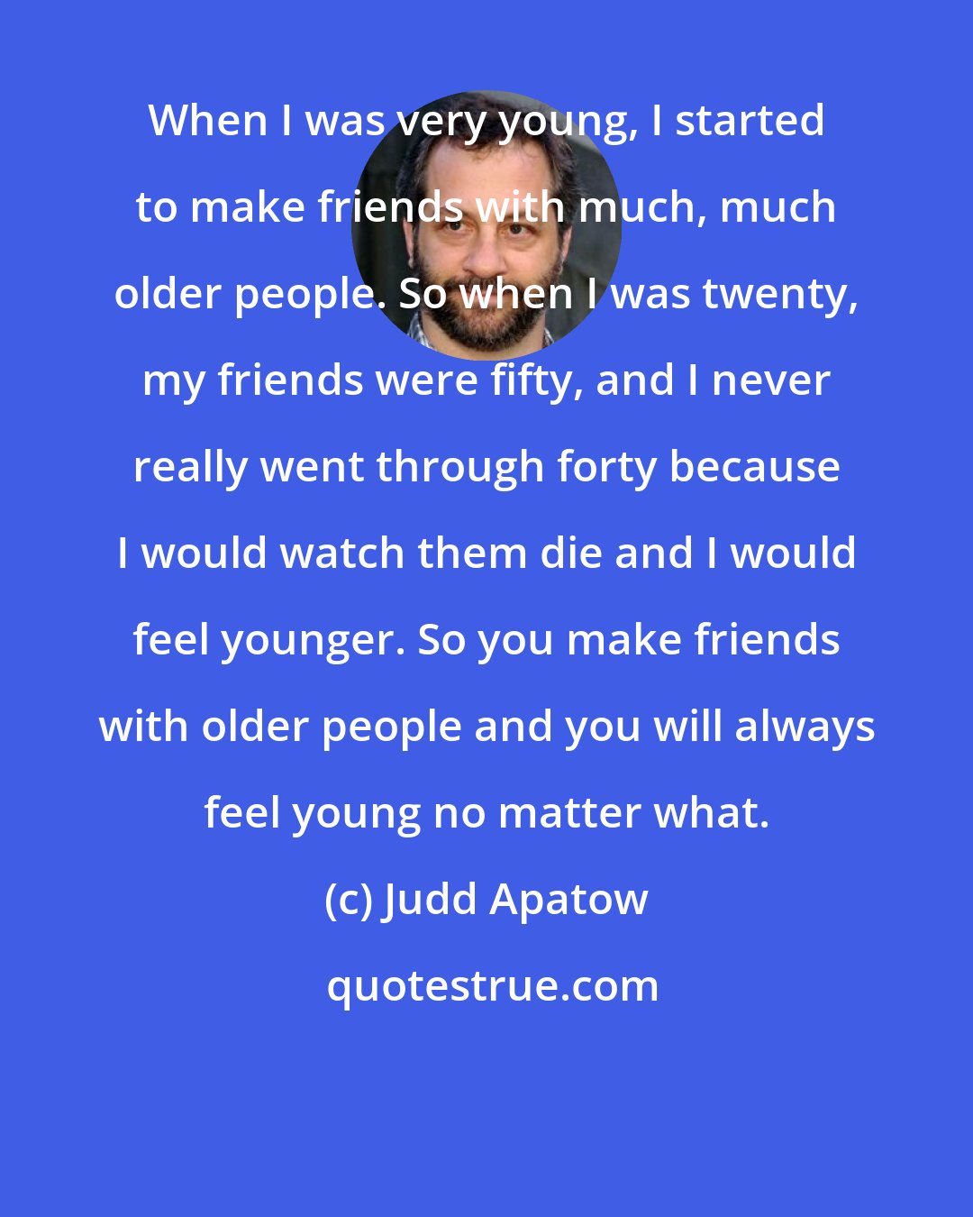 Judd Apatow: When I was very young, I started to make friends with much, much older people. So when I was twenty, my friends were fifty, and I never really went through forty because I would watch them die and I would feel younger. So you make friends with older people and you will always feel young no matter what.