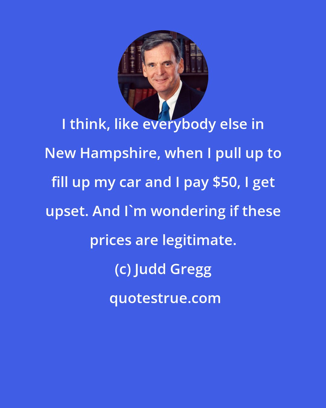 Judd Gregg: I think, like everybody else in New Hampshire, when I pull up to fill up my car and I pay $50, I get upset. And I'm wondering if these prices are legitimate.