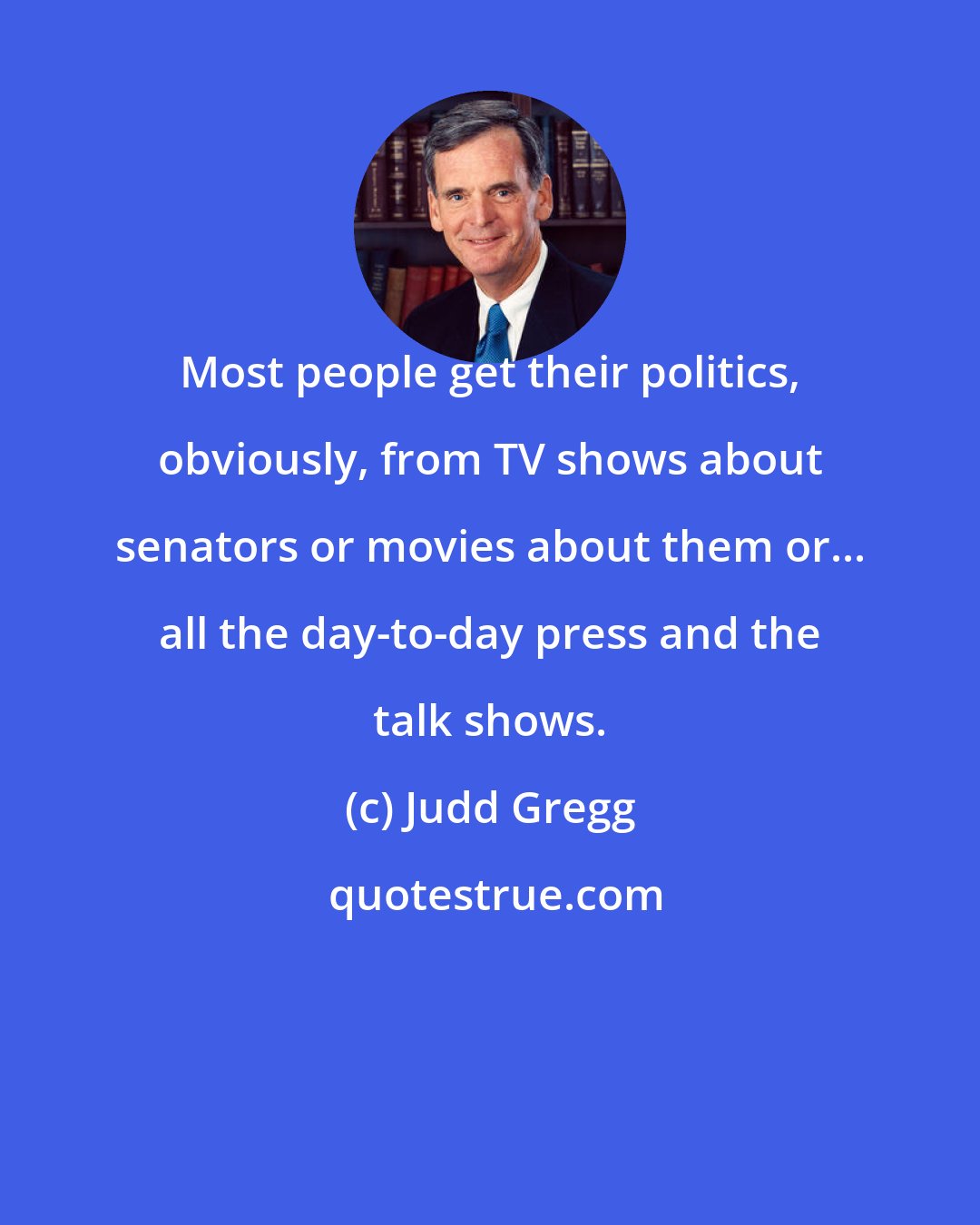 Judd Gregg: Most people get their politics, obviously, from TV shows about senators or movies about them or... all the day-to-day press and the talk shows.