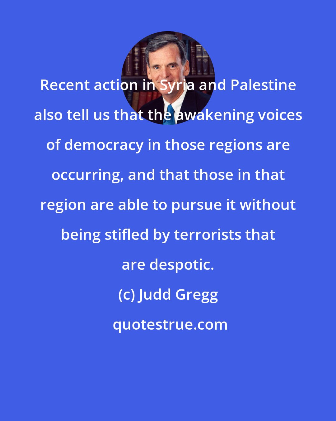 Judd Gregg: Recent action in Syria and Palestine also tell us that the awakening voices of democracy in those regions are occurring, and that those in that region are able to pursue it without being stifled by terrorists that are despotic.