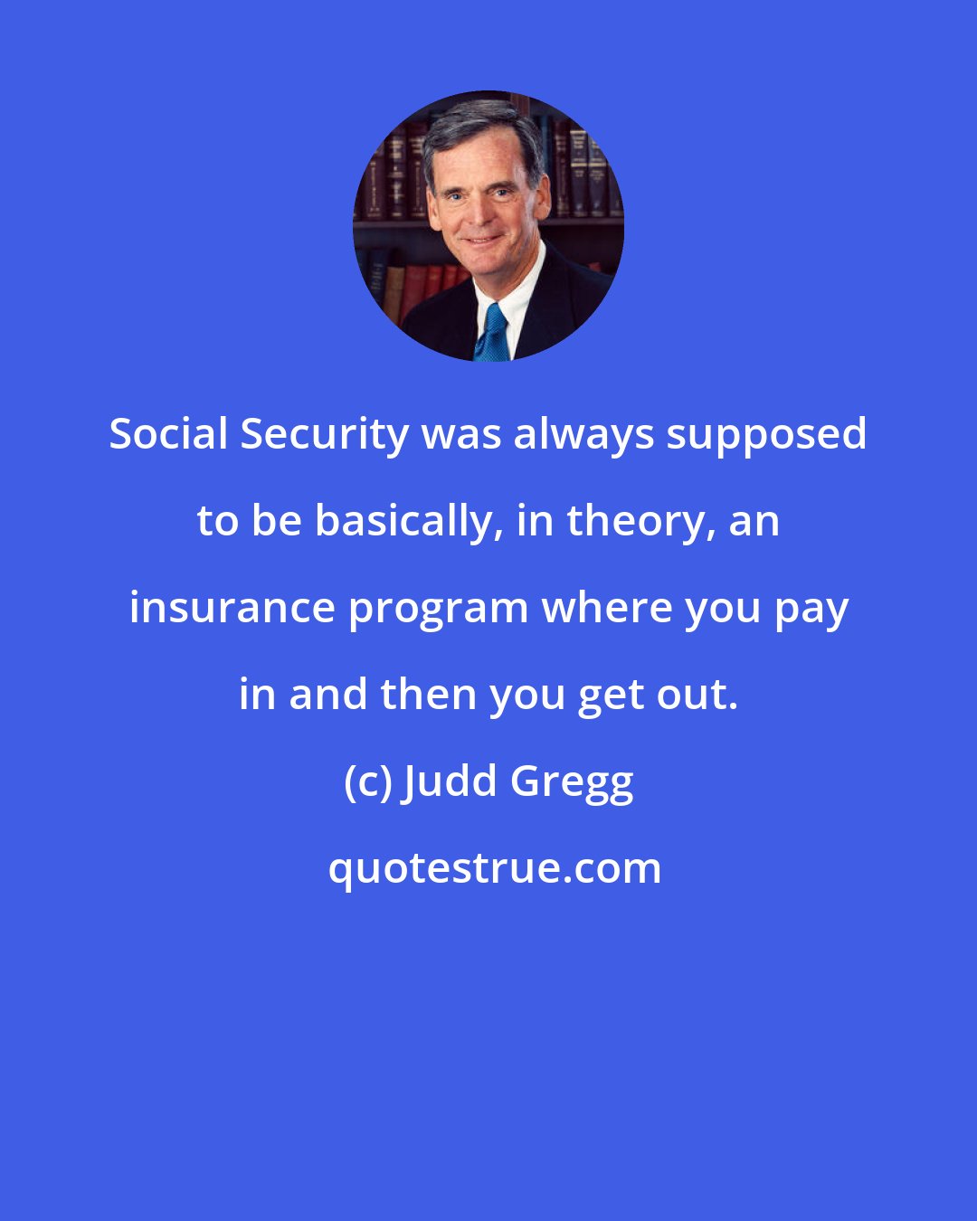 Judd Gregg: Social Security was always supposed to be basically, in theory, an insurance program where you pay in and then you get out.