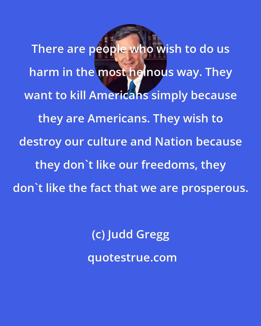Judd Gregg: There are people who wish to do us harm in the most heinous way. They want to kill Americans simply because they are Americans. They wish to destroy our culture and Nation because they don't like our freedoms, they don't like the fact that we are prosperous.