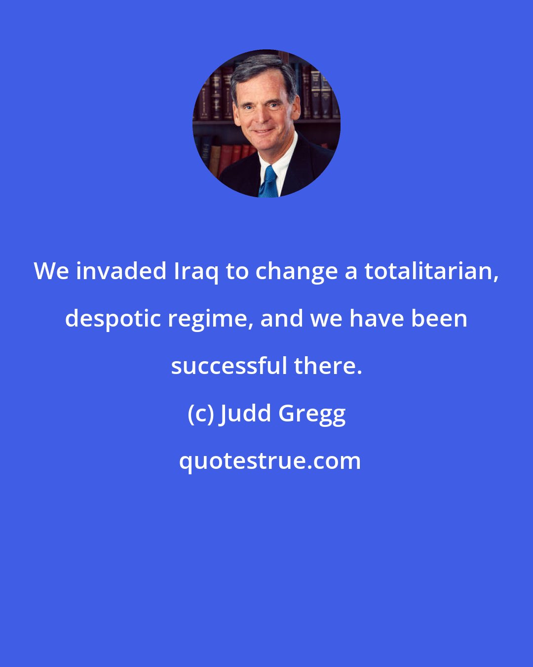 Judd Gregg: We invaded Iraq to change a totalitarian, despotic regime, and we have been successful there.