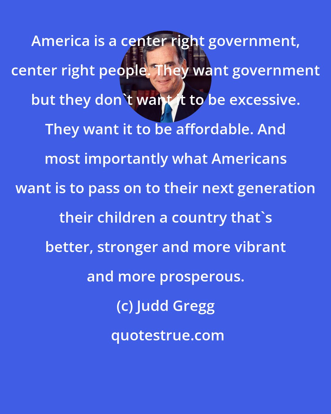 Judd Gregg: America is a center right government, center right people. They want government but they don't want it to be excessive. They want it to be affordable. And most importantly what Americans want is to pass on to their next generation their children a country that's better, stronger and more vibrant and more prosperous.