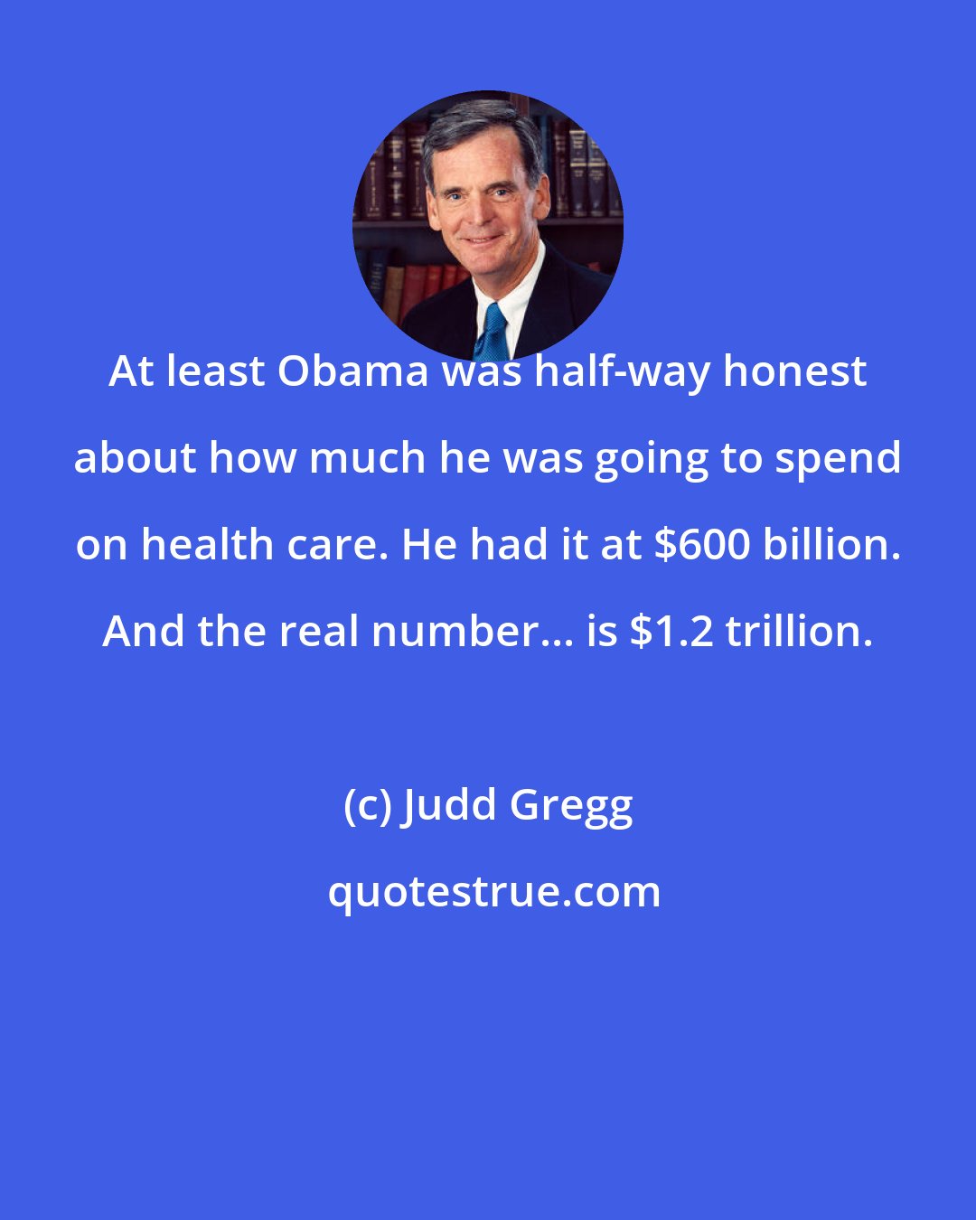 Judd Gregg: At least Obama was half-way honest about how much he was going to spend on health care. He had it at $600 billion. And the real number... is $1.2 trillion.