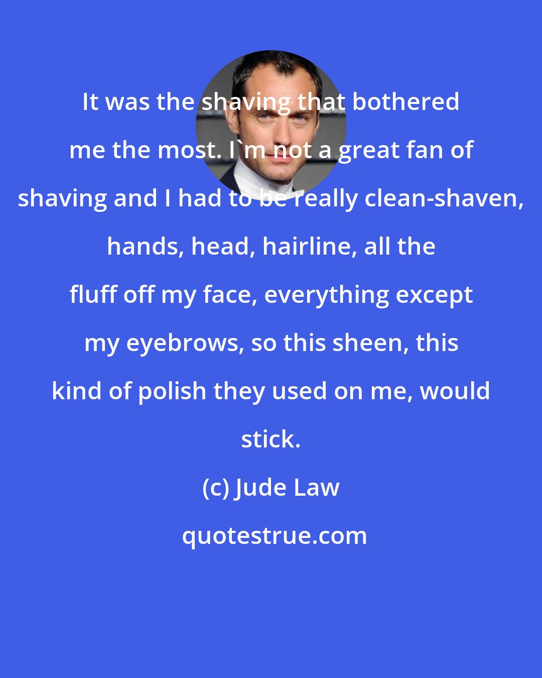 Jude Law: It was the shaving that bothered me the most. I'm not a great fan of shaving and I had to be really clean-shaven, hands, head, hairline, all the fluff off my face, everything except my eyebrows, so this sheen, this kind of polish they used on me, would stick.