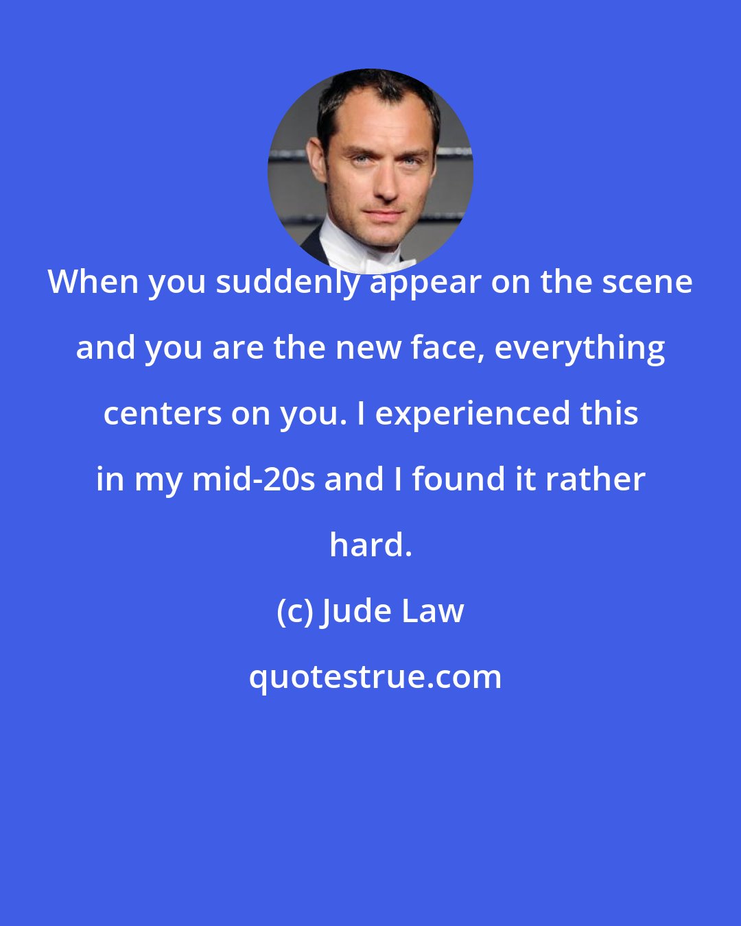 Jude Law: When you suddenly appear on the scene and you are the new face, everything centers on you. I experienced this in my mid-20s and I found it rather hard.