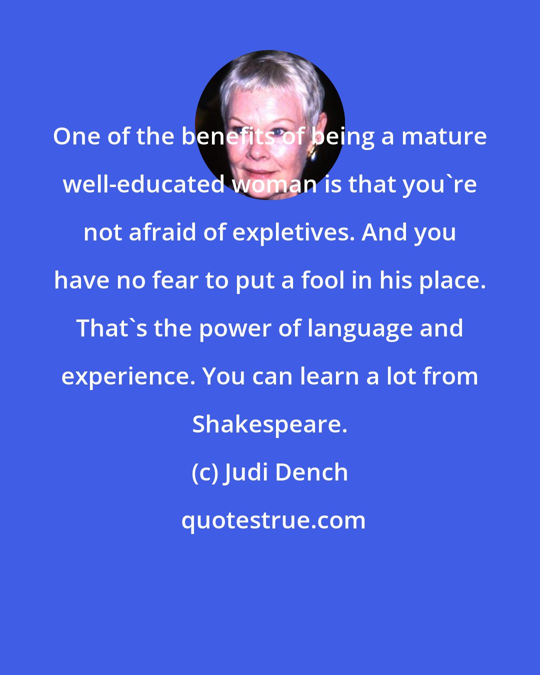 Judi Dench: One of the benefits of being a mature well-educated woman is that you're not afraid of expletives. And you have no fear to put a fool in his place. That's the power of language and experience. You can learn a lot from Shakespeare.