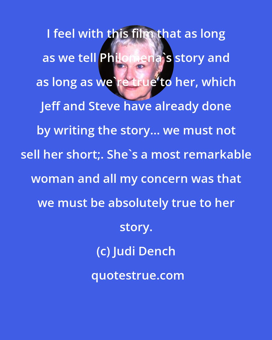 Judi Dench: I feel with this film that as long as we tell Philomena's story and as long as we're true to her, which Jeff and Steve have already done by writing the story... we must not sell her short;. She's a most remarkable woman and all my concern was that we must be absolutely true to her story.