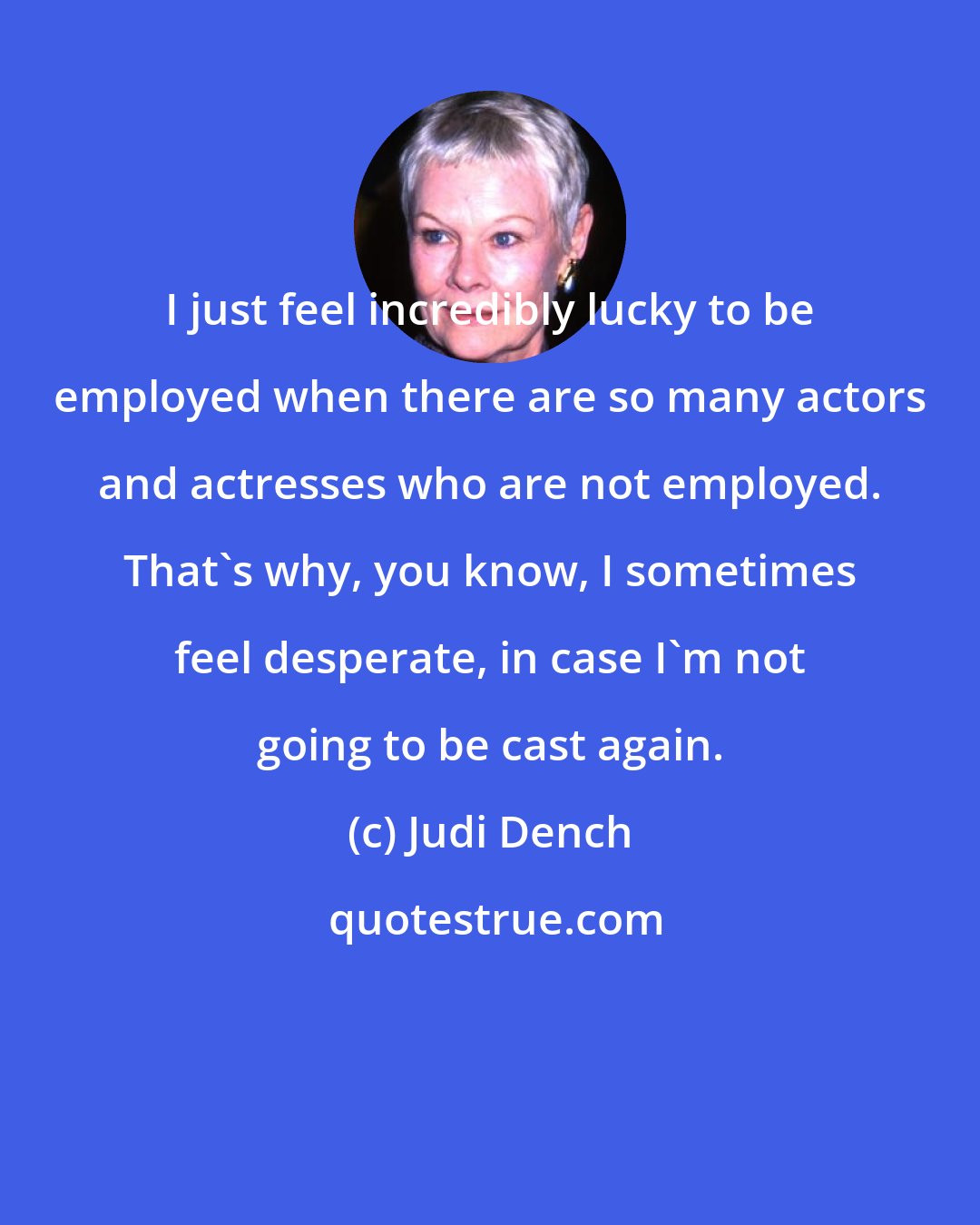 Judi Dench: I just feel incredibly lucky to be employed when there are so many actors and actresses who are not employed. That's why, you know, I sometimes feel desperate, in case I'm not going to be cast again.