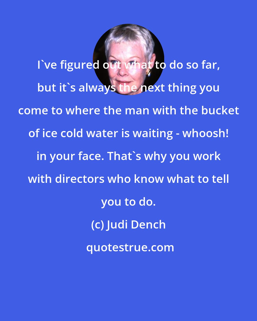 Judi Dench: I've figured out what to do so far, but it's always the next thing you come to where the man with the bucket of ice cold water is waiting - whoosh! in your face. That's why you work with directors who know what to tell you to do.