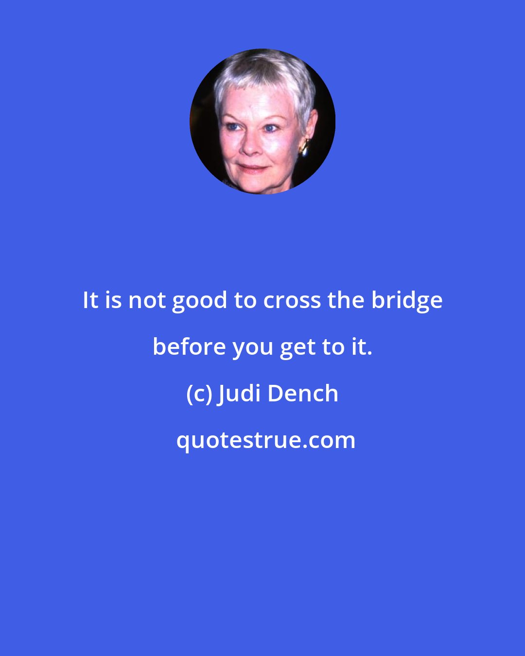 Judi Dench: It is not good to cross the bridge before you get to it.