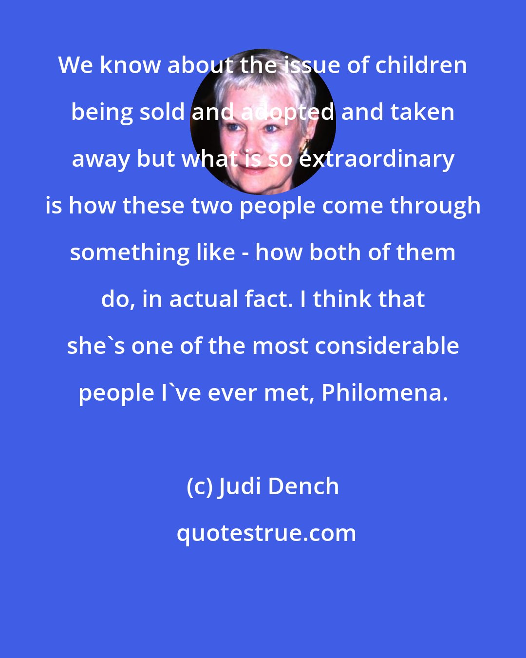 Judi Dench: We know about the issue of children being sold and adopted and taken away but what is so extraordinary is how these two people come through something like - how both of them do, in actual fact. I think that she's one of the most considerable people I've ever met, Philomena.