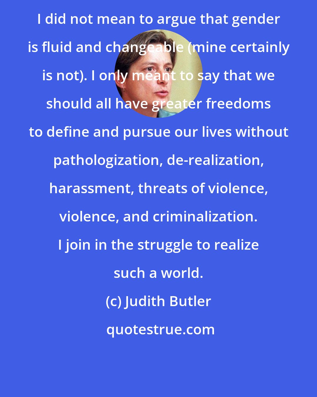 Judith Butler: I did not mean to argue that gender is fluid and changeable (mine certainly is not). I only meant to say that we should all have greater freedoms to define and pursue our lives without pathologization, de-realization, harassment, threats of violence, violence, and criminalization. I join in the struggle to realize such a world.