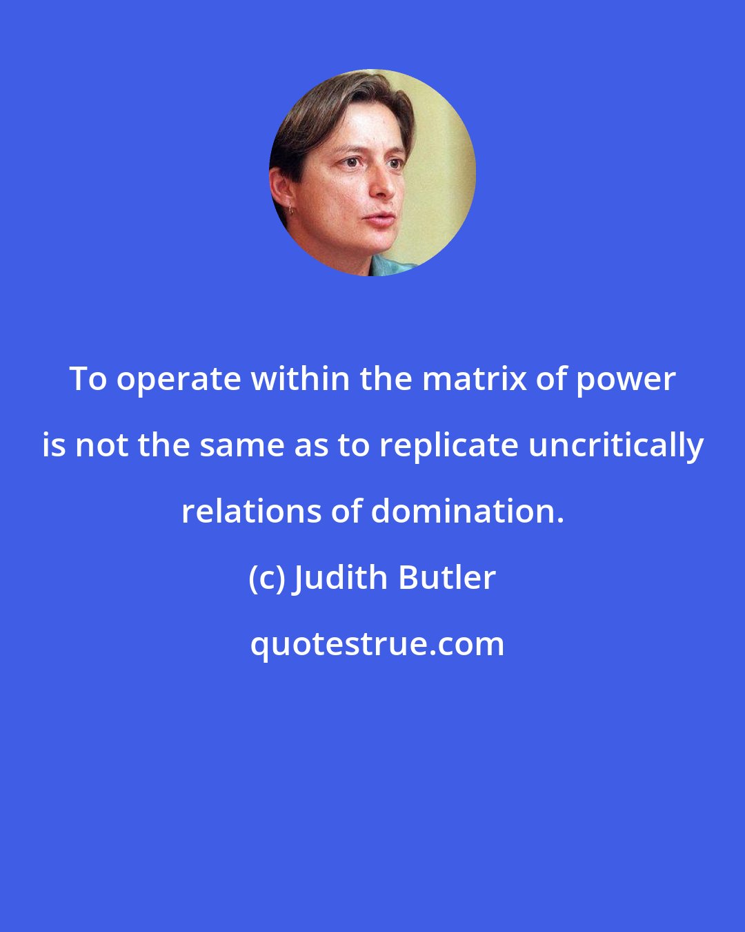 Judith Butler: To operate within the matrix of power is not the same as to replicate uncritically relations of domination.