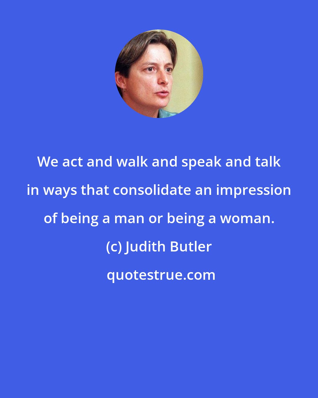 Judith Butler: We act and walk and speak and talk in ways that consolidate an impression of being a man or being a woman.