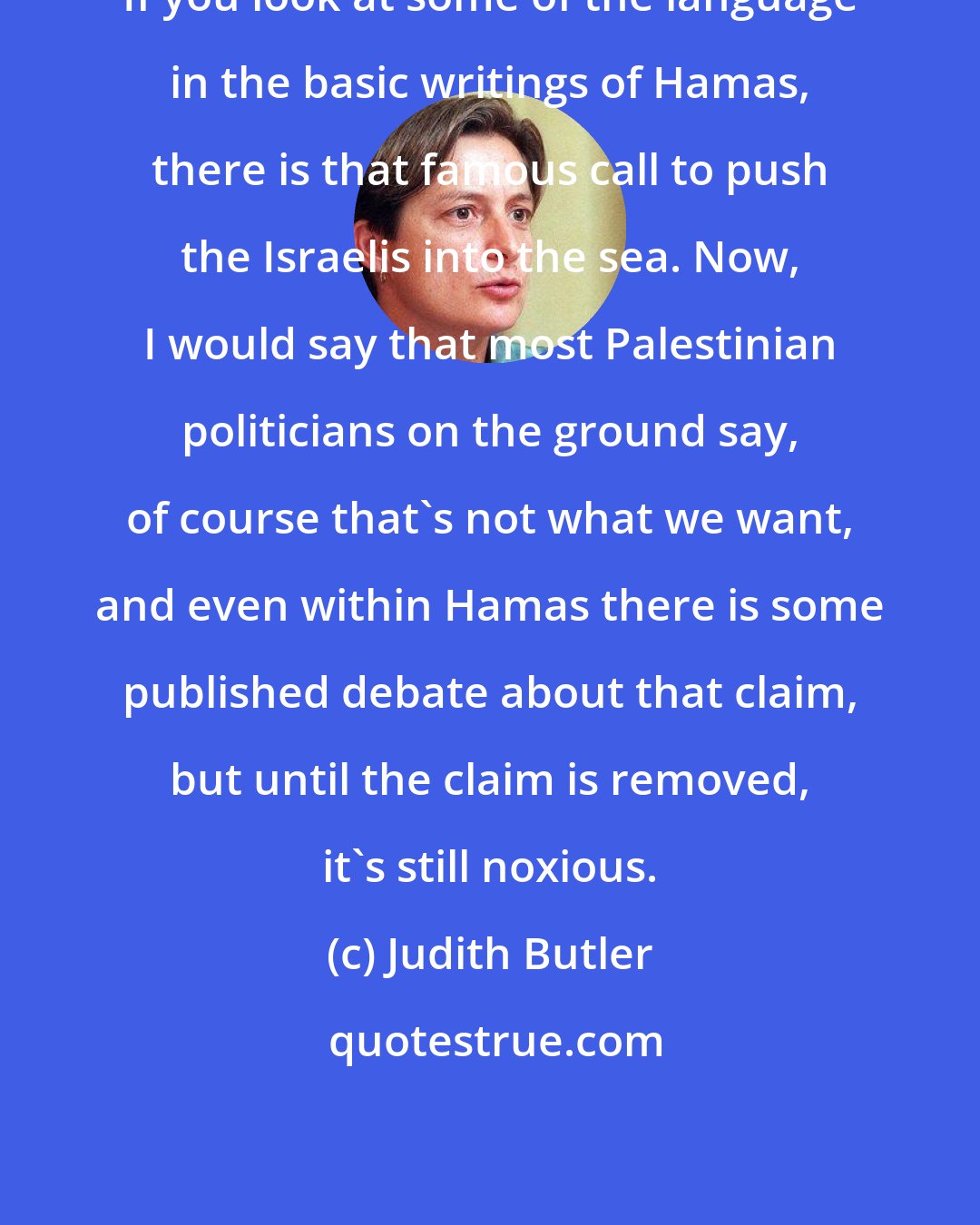 Judith Butler: If you look at some of the language in the basic writings of Hamas, there is that famous call to push the Israelis into the sea. Now, I would say that most Palestinian politicians on the ground say, of course that's not what we want, and even within Hamas there is some published debate about that claim, but until the claim is removed, it's still noxious.