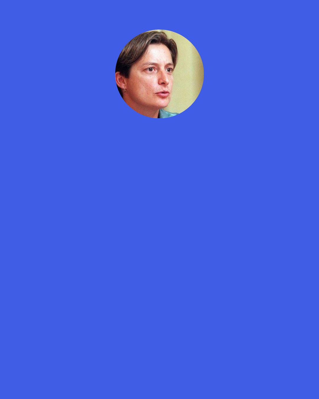 Judith Butler: Maybe we need to start with the rethinking of what is "west" and what is "non-west." It seems to me that there are any number of populations who already cross that divide, and we could probably point to several existing states that belong exclusively neither to one category nor to the other. Do we use these terms to designate geographical realities, geopolitical ones, or perhaps sites of power, exploitation, orientalism that move through space and time in ways that have to be tracked historically.